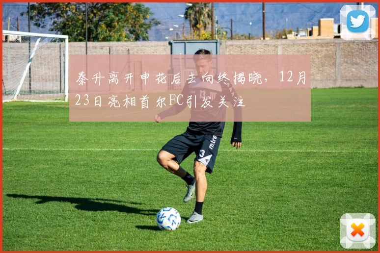 秦升离开申花后去向终揭晓，12月23日亮相首尔FC引发关注