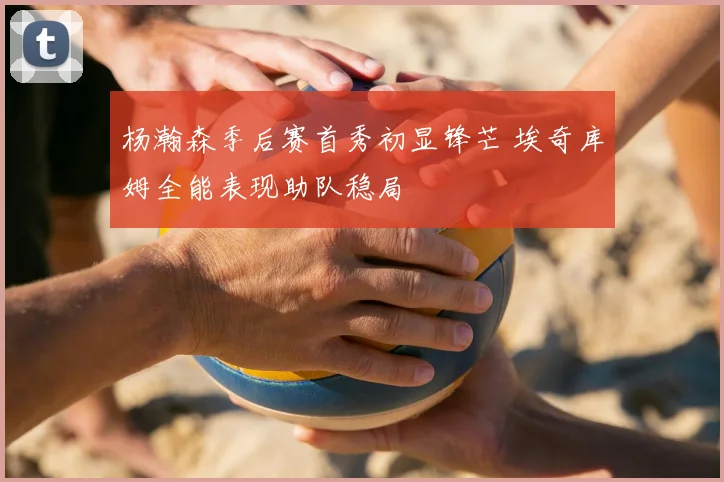 杨瀚森季后赛首秀初显锋芒 埃奇库姆全能表现助队稳局