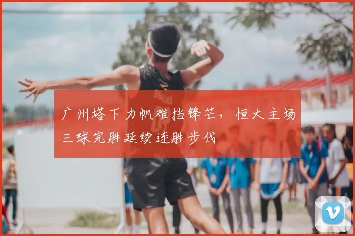 广州塔下力帆难挡锋芒,恒大主场三球完胜延续连胜步伐