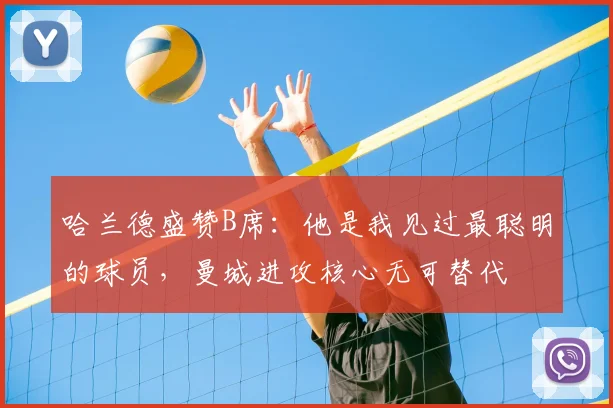 哈兰德盛赞B席：他是我见过最聪明的球员，曼城进攻核心无可替代
