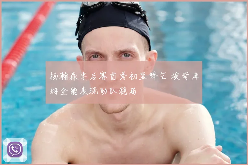 杨瀚森季后赛首秀初显锋芒 埃奇库姆全能表现助队稳局