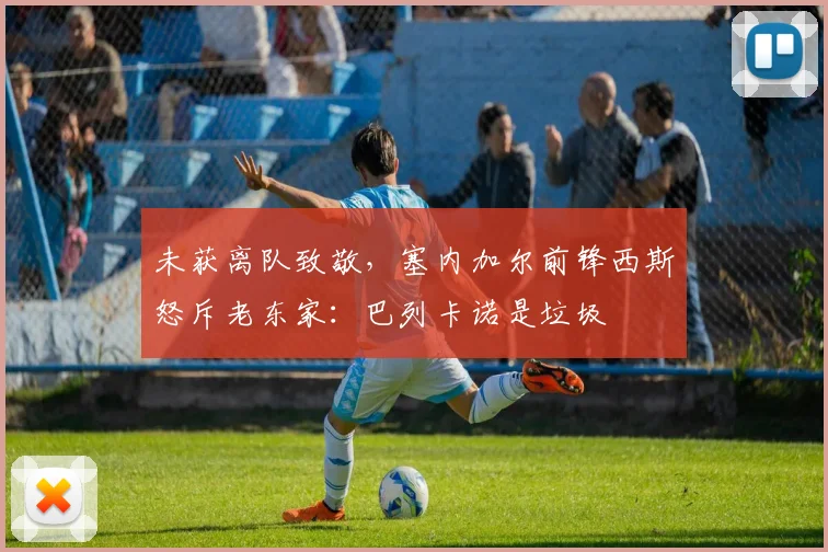 未获离队致敬，塞内加尔前锋西斯怒斥老东家：巴列卡诺是垃圾