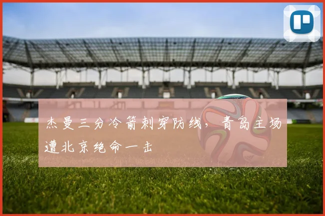 杰曼三分冷箭刺穿防线，青岛主场遭北京绝命一击