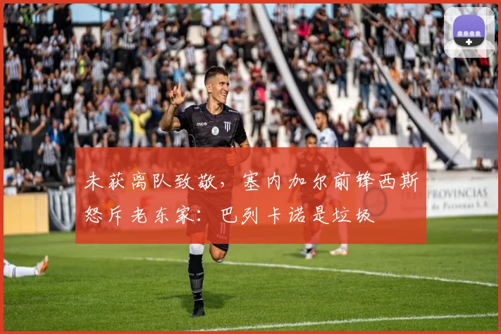 未获离队致敬，塞内加尔前锋西斯怒斥老东家：巴列卡诺是垃圾