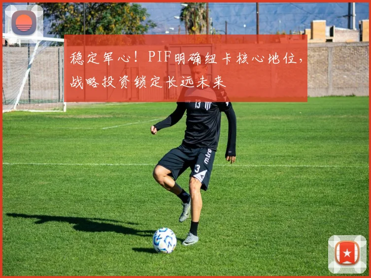 稳定军心！PIF明确纽卡核心地位，战略投资锁定长远未来