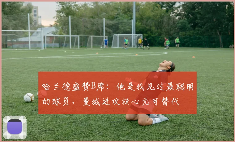 哈兰德盛赞B席：他是我见过最聪明的球员，曼城进攻核心无可替代