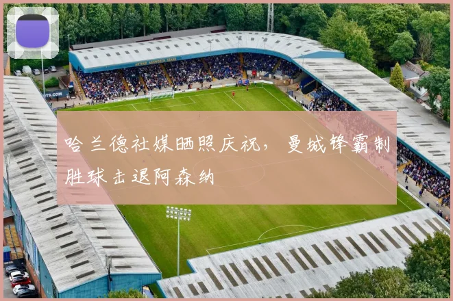 哈兰德社媒晒照庆祝，曼城锋霸制胜球击退阿森纳